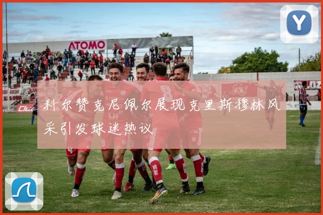 科尔赞克尼佩尔展现克里斯穆林风采引发球迷热议