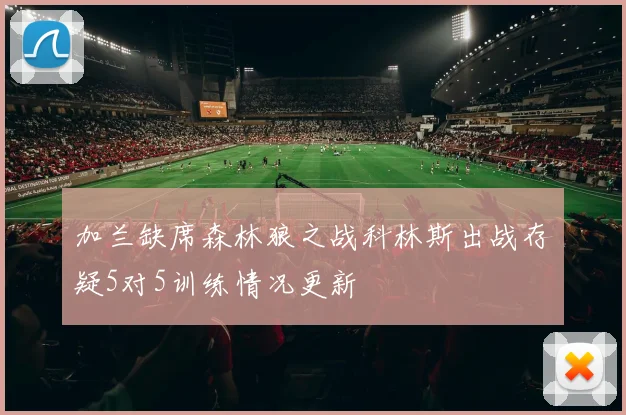 加兰缺席森林狼之战科林斯出战存疑5对5训练情况更新