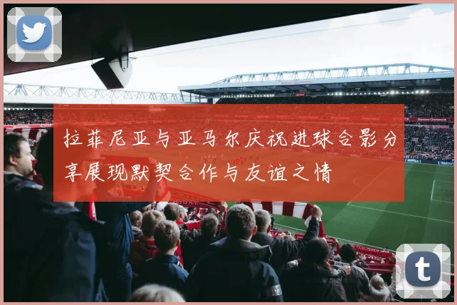 拉菲尼亚与亚马尔庆祝进球合影分享展现默契合作与友谊之情