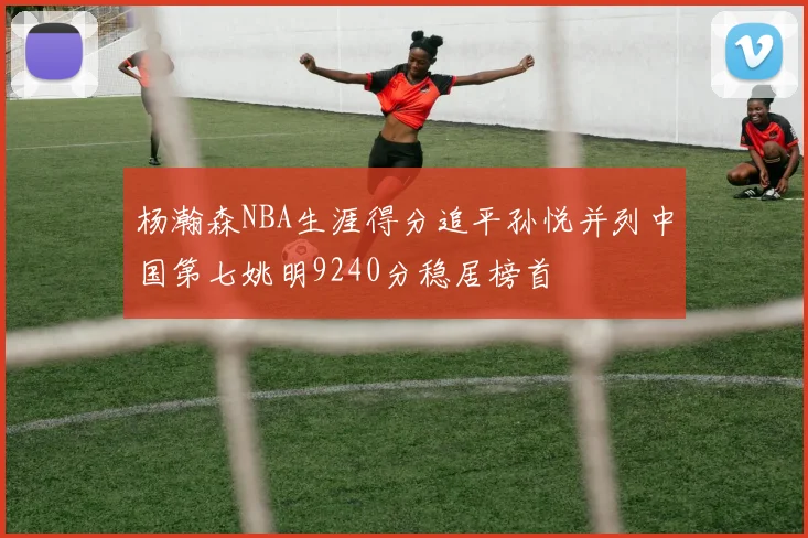 杨瀚森NBA生涯得分追平孙悦并列中国第七姚明9240分稳居榜首