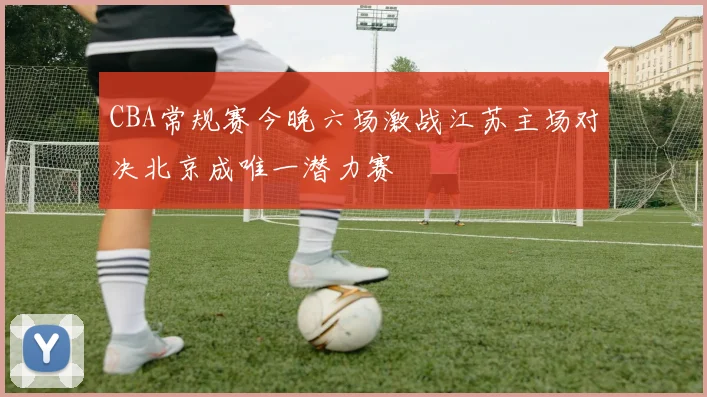 CBA常规赛今晚六场激战江苏主场对决北京成唯一潜力赛