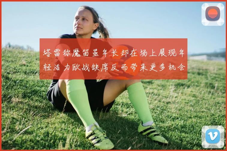 塔雷称魔笛虽年长却在场上展现年轻活力欧战缺席反而带来更多机会