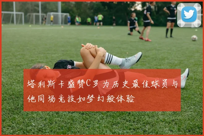塔利斯卡盛赞C罗为历史最佳球员与他同场竞技如梦幻般体验