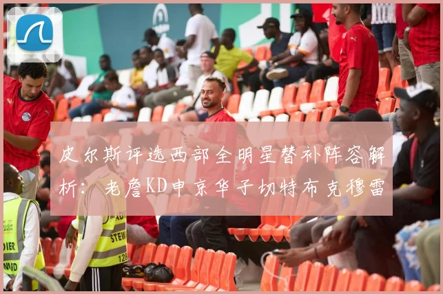 皮尔斯评选西部全明星替补阵容解析：老詹KD申京华子切特布克穆雷的实力对比