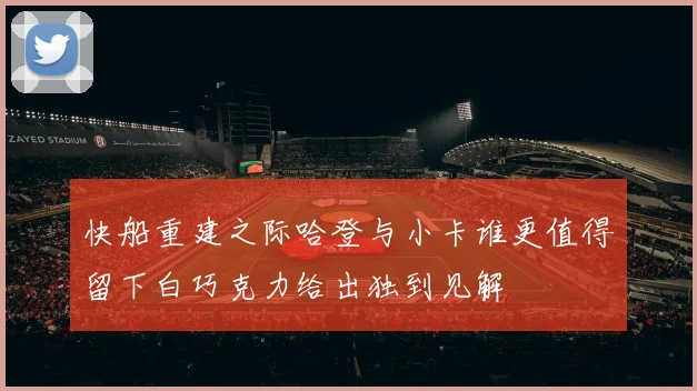 快船重建之际哈登与小卡谁更值得留下白巧克力给出独到见解