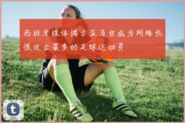 西班牙媒体揭示亚马尔成为网络仇恨攻击最多的足球运动员
