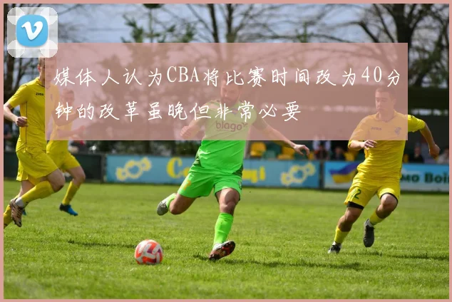 媒体人认为CBA将比赛时间改为40分钟的改革虽晚但非常必要