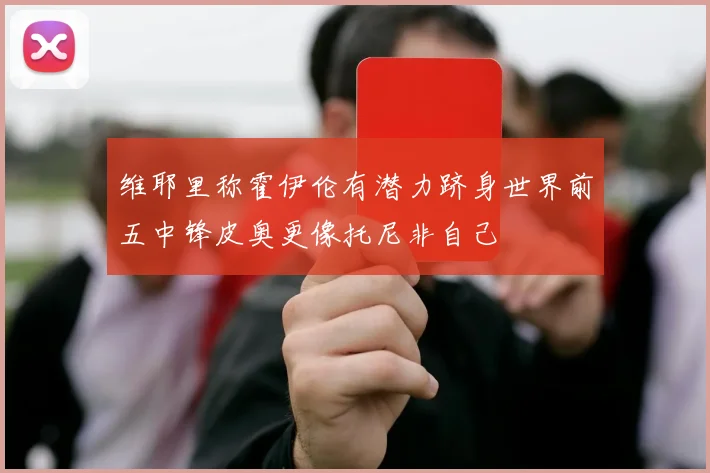 维耶里称霍伊伦有潜力跻身世界前五中锋皮奥更像托尼非自己