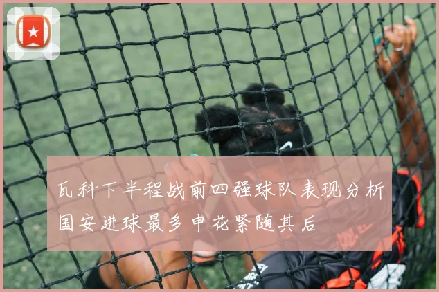 瓦科下半程战前四强球队表现分析国安进球最多申花紧随其后