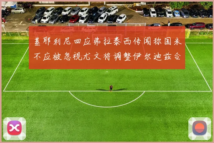基耶利尼回应弗拉泰西传闻称国米不应被忽视尤文将调整伊尔迪兹合同内容