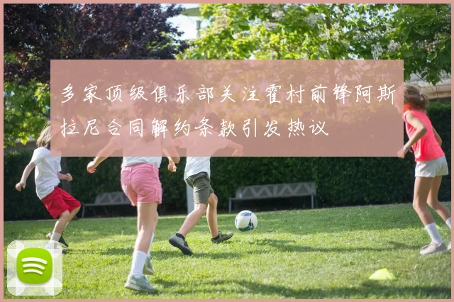 多家顶级俱乐部关注霍村前锋阿斯拉尼合同解约条款引发热议