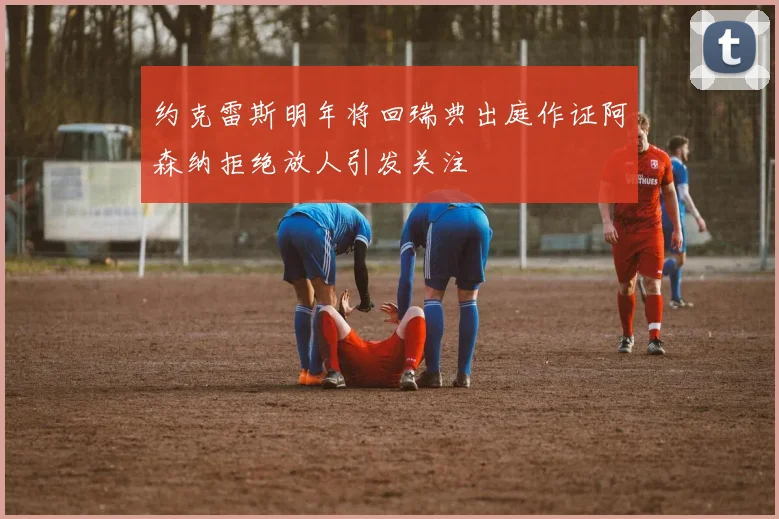 约克雷斯明年将回瑞典出庭作证阿森纳拒绝放人引发关注