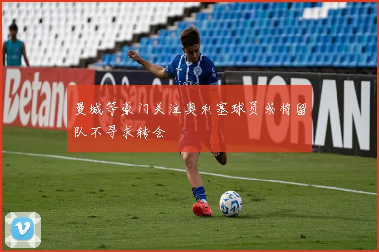 曼城等豪门关注奥利塞球员或将留队不寻求转会