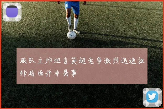 狼队主帅坦言英超竞争激烈迅速扭转局面并非易事