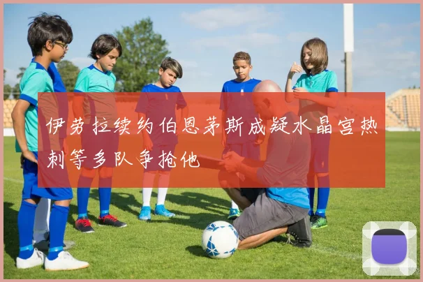 伊劳拉续约伯恩茅斯成疑水晶宫热刺等多队争抢他