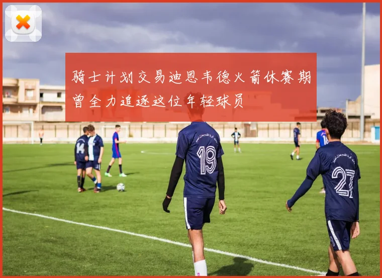 骑士计划交易迪恩韦德火箭休赛期曾全力追逐这位年轻球员