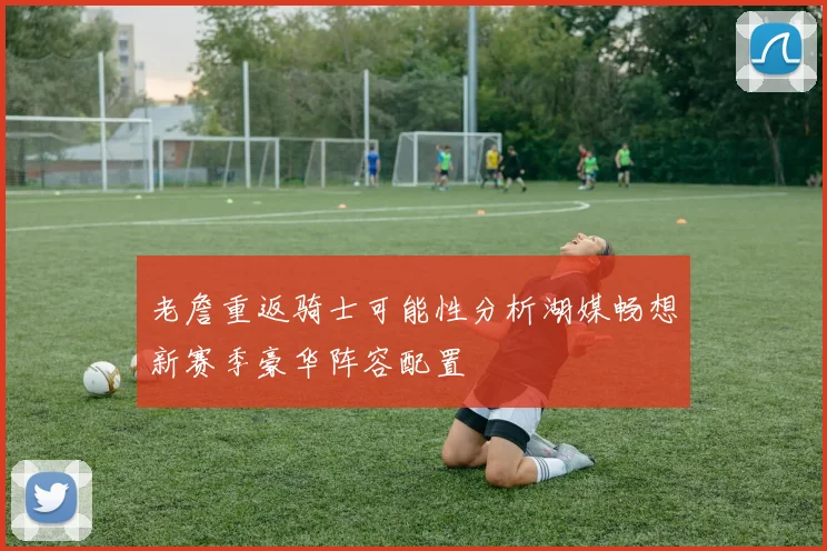 老詹重返骑士可能性分析湖媒畅想新赛季豪华阵容配置