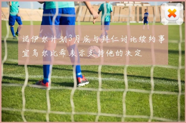 诺伊尔计划3月底与拜仁讨论续约事宜乌尔比希表示支持他的决定