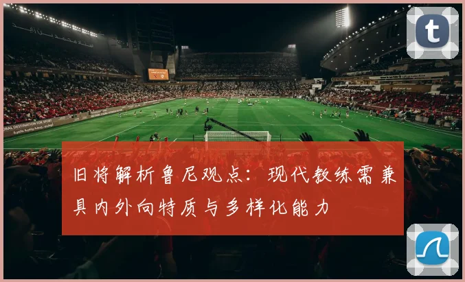 旧将解析鲁尼观点：现代教练需兼具内外向特质与多样化能力