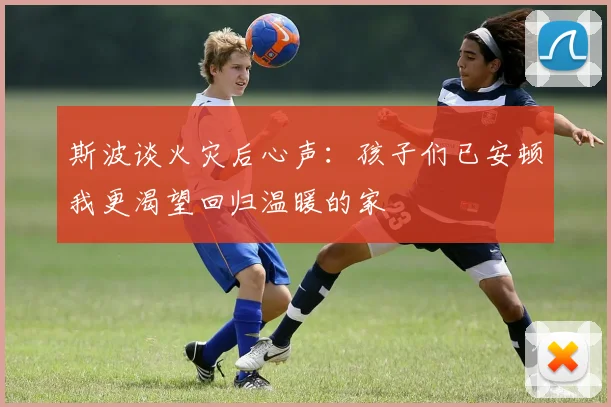 斯波谈火灾后心声：孩子们已安顿我更渴望回归温暖的家