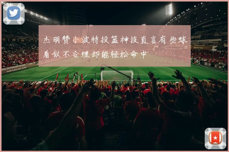 杰明赞小波特投篮神技直言有些球看似不合理却能轻松命中