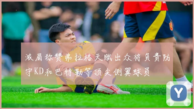 浓眉称赞弗拉格天赋出众将负责防守KD和巴特勒等顶尖侧翼球员
