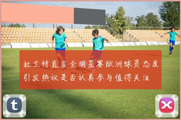 杜兰特直言全明星赛欧洲球员态度引发热议是否认真参与值得关注