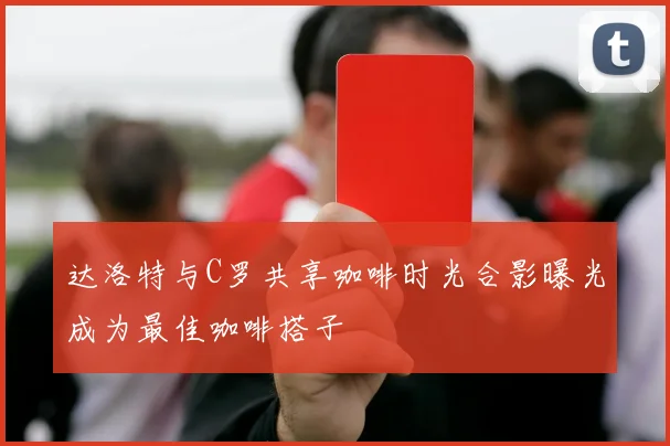 达洛特与C罗共享咖啡时光合影曝光成为最佳咖啡搭子