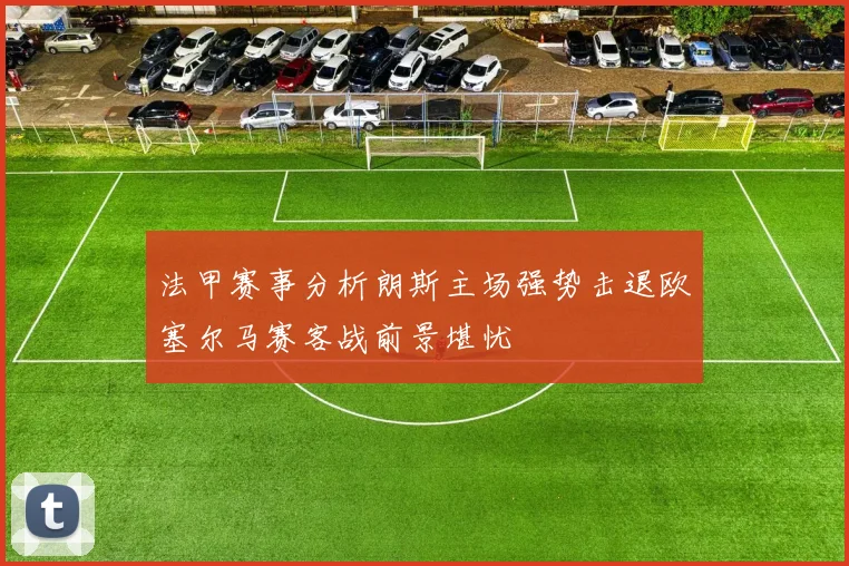 法甲赛事分析朗斯主场强势击退欧塞尔马赛客战前景堪忧