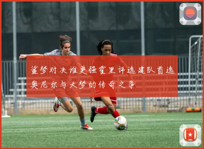 鲨梦对决谁更强霍里评选建队首选奥尼尔与大梦的传奇之争