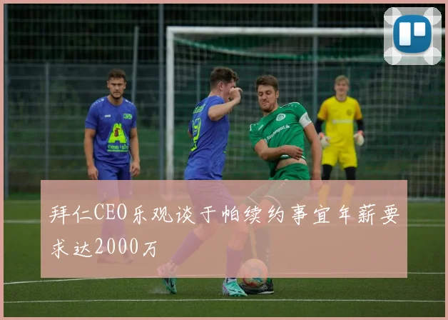 拜仁CEO乐观谈于帕续约事宜年薪要求达2000万