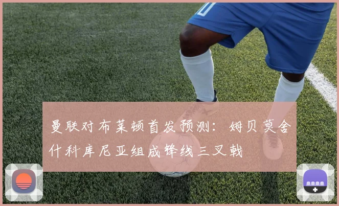 曼联对布莱顿首发预测：姆贝莫舍什科库尼亚组成锋线三叉戟